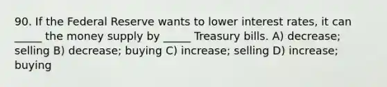 90. If the Federal Reserve wants to lower interest rates, it can _____ the money supply by _____ Treasury bills. A) decrease; selling B) decrease; buying C) increase; selling D) increase; buying