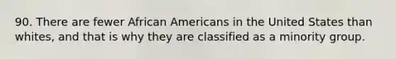 90. There are fewer African Americans in the United States than whites, and that is why they are classified as a minority group.