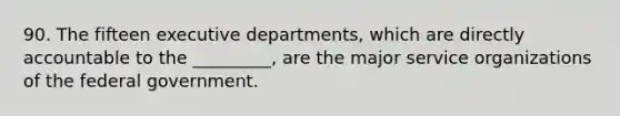 90. The fifteen executive departments, which are directly accountable to the _________, are the major service organizations of the federal government.