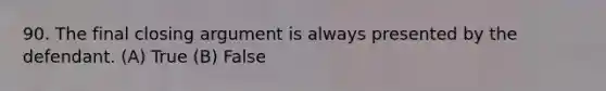 90. The final closing argument is always presented by the defendant. (A) True (B) False