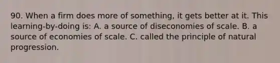 90. When a firm does more of something, it gets better at it. This learning-by-doing is: A. a source of diseconomies of scale. B. a source of economies of scale. C. called the principle of natural progression.