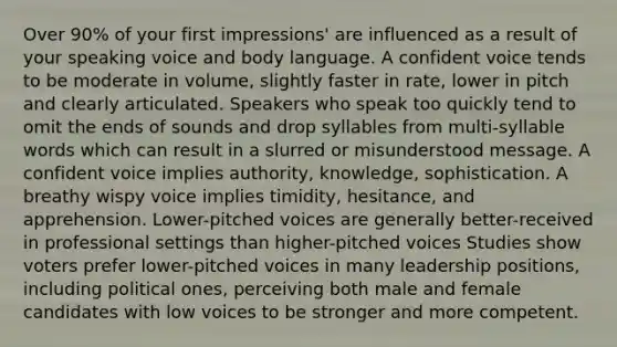 Over 90% of your first impressions' are influenced as a result of your speaking voice and body language. A confident voice tends to be moderate in volume, slightly faster in rate, lower in pitch and clearly articulated. Speakers who speak too quickly tend to omit the ends of sounds and drop syllables from multi-syllable words which can result in a slurred or misunderstood message. A confident voice implies authority, knowledge, sophistication. A breathy wispy voice implies timidity, hesitance, and apprehension. Lower-pitched voices are generally better-received in professional settings than higher-pitched voices Studies show voters prefer lower-pitched voices in many leadership positions, including political ones, perceiving both male and female candidates with low voices to be stronger and more competent.