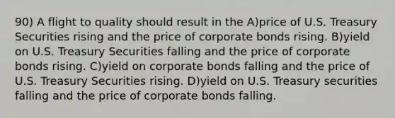 90) A flight to quality should result in the A)price of U.S. Treasury Securities rising and the price of corporate bonds rising. B)yield on U.S. Treasury Securities falling and the price of corporate bonds rising. C)yield on corporate bonds falling and the price of U.S. Treasury Securities rising. D)yield on U.S. Treasury securities falling and the price of corporate bonds falling.