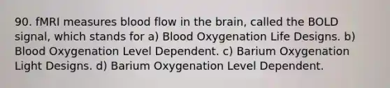 90. fMRI measures blood flow in the brain, called the BOLD signal, which stands for a) Blood Oxygenation Life Designs. b) Blood Oxygenation Level Dependent. c) Barium Oxygenation Light Designs. d) Barium Oxygenation Level Dependent.