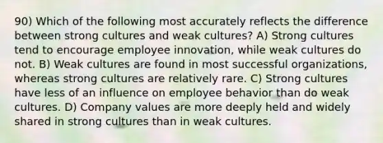 90) Which of the following most accurately reflects the difference between strong cultures and weak cultures? A) Strong cultures tend to encourage employee innovation, while weak cultures do not. B) Weak cultures are found in most successful organizations, whereas strong cultures are relatively rare. C) Strong cultures have less of an influence on employee behavior than do weak cultures. D) Company values are more deeply held and widely shared in strong cultures than in weak cultures.