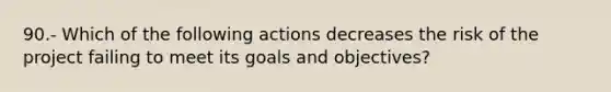 90.- Which of the following actions decreases the risk of the project failing to meet its goals and objectives?