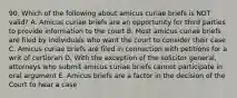 90. Which of the following about amicus curiae briefs is NOT valid? A. Amicus curiae briefs are an opportunity for third parties to provide information to the court B. Most amicus curiae briefs are filed by individuals who want the court to consider their case C. Amicus curiae briefs are filed in connection with petitions for a writ of certiorari D. With the exception of the solicitor general, attorneys who submit amicus curiae briefs cannot participate in oral argument E. Amicus briefs are a factor in the decision of the Court to hear a case