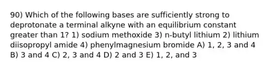 90) Which of the following bases are sufficiently strong to deprotonate a terminal alkyne with an equilibrium constant greater than 1? 1) sodium methoxide 3) n-butyl lithium 2) lithium diisopropyl amide 4) phenylmagnesium bromide A) 1, 2, 3 and 4 B) 3 and 4 C) 2, 3 and 4 D) 2 and 3 E) 1, 2, and 3