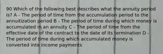 90 Which of the following best describes what the annuity period is? A - The period of time from the accumulation period to the annuitization period B - The period of time during which money is accumulated in an annuity C - The period of time from the effective date of the contract to the date of its termination D - The period of time during which accumulated money is converted into income payments