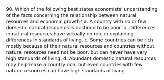 90. Which of the following best states economists' understanding of the facts concerning the relationship between natural resources and economic growth? a. A country with no or few domestic natural resources is destined to be poor. b. Differences in natural resources have virtually no role in explaining differences in standards of living. c. Some countries can be rich mostly because of their natural resources and countries without natural resources need not be poor, but can never have very high standards of living. d. Abundant domestic natural resources may help make a country rich, but even countries with few natural resources can have high standards of living.