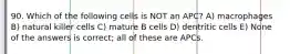 90. Which of the following cells is NOT an APC? A) macrophages B) natural killer cells C) mature B cells D) dentritic cells E) None of the answers is correct; all of these are APCs.