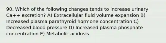 90. Which of the following changes tends to increase urinary Ca++ excretion? A) Extracellular fluid volume expansion B) Increased plasma parathyroid hormone concentration C) Decreased blood pressure D) Increased plasma phosphate concentration E) Metabolic acidosis