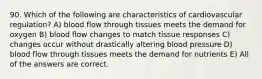 90. Which of the following are characteristics of cardiovascular regulation? A) blood flow through tissues meets the demand for oxygen B) blood flow changes to match tissue responses C) changes occur without drastically altering blood pressure D) blood flow through tissues meets the demand for nutrients E) All of the answers are correct.