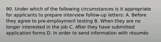 90. Under which of the following circumstances is it appropriate for applicants to prepare interview follow-up letters: A. Before they agree to pre-employment testing B. When they are no longer interested in the job C. After they have submitted application forms D. In order to send information with résumés