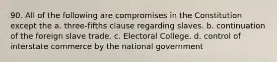 90. All of the following are compromises in the Constitution except the a. three-fifths clause regarding slaves. b. continuation of the foreign slave trade. c. Electoral College. d. control of interstate commerce by the national government