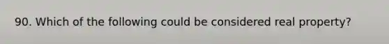 90. Which of the following could be considered real property?