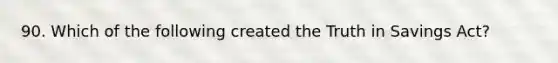 90. Which of the following created the Truth in Savings Act?