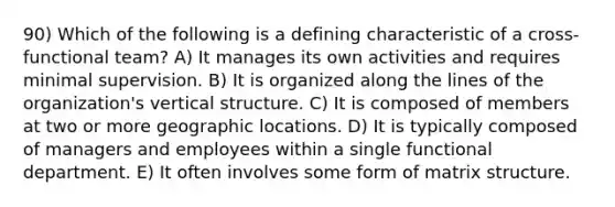 90) Which of the following is a defining characteristic of a cross-functional team? A) It manages its own activities and requires minimal supervision. B) It is organized along the lines of the organization's vertical structure. C) It is composed of members at two or more geographic locations. D) It is typically composed of managers and employees within a single functional department. E) It often involves some form of matrix structure.