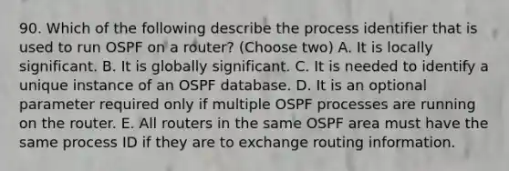 90. Which of the following describe the process identifier that is used to run OSPF on a router? (Choose two) A. It is locally significant. B. It is globally significant. C. It is needed to identify a unique instance of an OSPF database. D. It is an optional parameter required only if multiple OSPF processes are running on the router. E. All routers in the same OSPF area must have the same process ID if they are to exchange routing information.