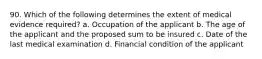 90. Which of the following determines the extent of medical evidence required? a. Occupation of the applicant b. The age of the applicant and the proposed sum to be insured c. Date of the last medical examination d. Financial condition of the applicant