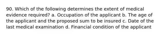 90. Which of the following determines the extent of medical evidence required? a. Occupation of the applicant b. The age of the applicant and the proposed sum to be insured c. Date of the last medical examination d. Financial condition of the applicant