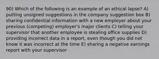 90) Which of the following is an example of an ethical lapse? A) putting unsigned suggestions in the company suggestion box B) sharing confidential information with a new employer about your previous (competing) employer's major clients C) telling your supervisor that another employee is stealing office supplies D) providing incorrect data in a report, even though you did not know it was incorrect at the time E) sharing a negative earnings report with your supervisor