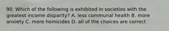 90. Which of the following is exhibited in societies with the greatest income disparity? A. less communal health B. more anxiety C. more homicides D. all of the choices are correct