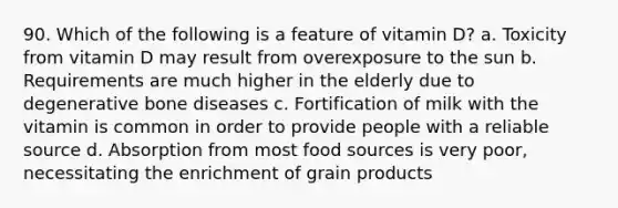 90. Which of the following is a feature of vitamin D? a. Toxicity from vitamin D may result from overexposure to the sun b. Requirements are much higher in the elderly due to degenerative bone diseases c. Fortification of milk with the vitamin is common in order to provide people with a reliable source d. Absorption from most food sources is very poor, necessitating the enrichment of grain products