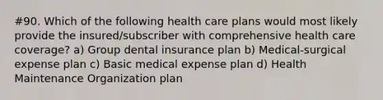 #90. Which of the following health care plans would most likely provide the insured/subscriber with comprehensive health care coverage? a) Group dental insurance plan b) Medical-surgical expense plan c) Basic medical expense plan d) Health Maintenance Organization plan