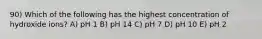 90) Which of the following has the highest concentration of hydroxide ions? A) pH 1 B) pH 14 C) pH 7 D) pH 10 E) pH 2