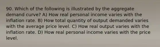 90. Which of the following is illustrated by the aggregate demand curve? A) How real personal income varies with the inflation rate. B) How total quantity of output demanded varies with the average price level. C) How real output varies with the inflation rate. D) How real personal income varies with the price level.