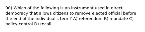 90) Which of the following is an instrument used in direct democracy that allows citizens to remove elected official before the end of the individual's term? A) referendum B) mandate C) policy control D) recall