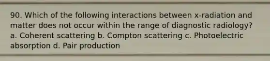 90. Which of the following interactions between x-radiation and matter does not occur within the range of diagnostic radiology? a. Coherent scattering b. Compton scattering c. Photoelectric absorption d. Pair production