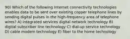 90) Which of the following Internet connectivity technologies enables data to be sent over existing copper telephone lines by sending digital pulses in the high-frequency area of telephone wires? A) integrated services digital network technology B) digital subscriber line technology C) dial-up service technology D) cable modem technology E) fiber to the home technology