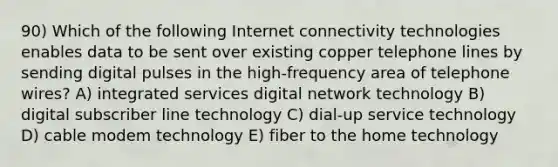 90) Which of the following Internet connectivity technologies enables data to be sent over existing copper telephone lines by sending digital pulses in the high-frequency area of telephone wires? A) integrated services digital network technology B) digital subscriber line technology C) dial-up service technology D) cable modem technology E) fiber to the home technology