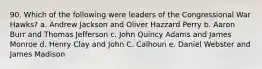 90. Which of the following were leaders of the Congressional War Hawks? a. Andrew Jackson and Oliver Hazzard Perry b. Aaron Burr and Thomas Jefferson c. John Quincy Adams and James Monroe d. Henry Clay and John C. Calhoun e. Daniel Webster and James Madison