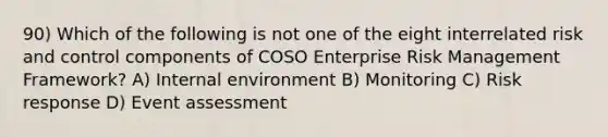 90) Which of the following is not one of the eight interrelated risk and control components of COSO Enterprise Risk Management Framework? A) Internal environment B) Monitoring C) Risk response D) Event assessment