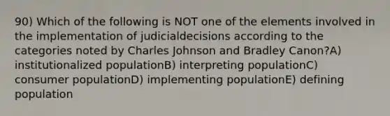 90) Which of the following is NOT one of the elements involved in the implementation of judicialdecisions according to the categories noted by Charles Johnson and Bradley Canon?A) institutionalized populationB) interpreting populationC) consumer populationD) implementing populationE) defining population