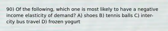 90) Of the following, which one is most likely to have a negative income elasticity of demand? A) shoes B) tennis balls C) inter-city bus travel D) frozen yogurt