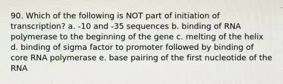 90. Which of the following is NOT part of initiation of transcription? a. -10 and -35 sequences b. binding of RNA polymerase to the beginning of the gene c. melting of the helix d. binding of sigma factor to promoter followed by binding of core RNA polymerase e. base pairing of the first nucleotide of the RNA