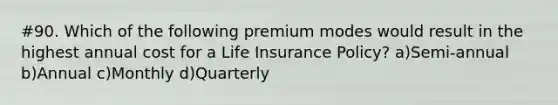 #90. Which of the following premium modes would result in the highest annual cost for a Life Insurance Policy? a)Semi-annual b)Annual c)Monthly d)Quarterly