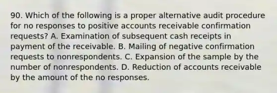 90. Which of the following is a proper alternative audit procedure for no responses to positive accounts receivable confirmation requests? A. Examination of subsequent cash receipts in payment of the receivable. B. Mailing of negative confirmation requests to nonrespondents. C. Expansion of the sample by the number of nonrespondents. D. Reduction of accounts receivable by the amount of the no responses.