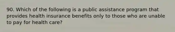 90. Which of the following is a public assistance program that provides health insurance benefits only to those who are unable to pay for health care?