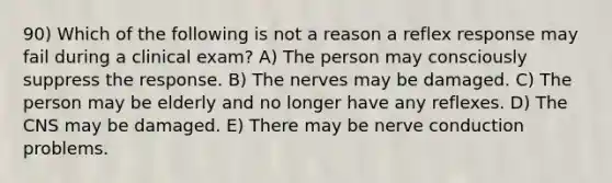 90) Which of the following is not a reason a reflex response may fail during a clinical exam? A) The person may consciously suppress the response. B) The nerves may be damaged. C) The person may be elderly and no longer have any reflexes. D) The CNS may be damaged. E) There may be nerve conduction problems.