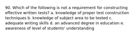 90. Which of the following is not a requirement for constructing effective written tests? a. knowledge of proper test construction techniques b. knowledge of subject area to be tested c. adequate writing skills d. an advanced degree in education e. awareness of level of students' understanding