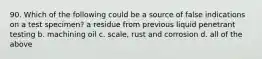 90. Which of the following could be a source of false indications on a test specimen? a residue from previous liquid penetrant testing b. machining oil c. scale, rust and corrosion d. all of the above