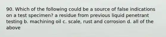 90. Which of the following could be a source of false indications on a test specimen? a residue from previous liquid penetrant testing b. machining oil c. scale, rust and corrosion d. all of the above