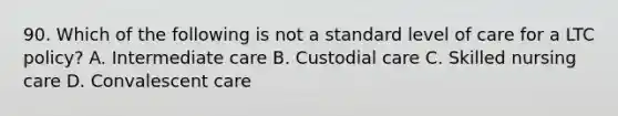 90. Which of the following is not a standard level of care for a LTC policy? A. Intermediate care B. Custodial care C. Skilled nursing care D. Convalescent care