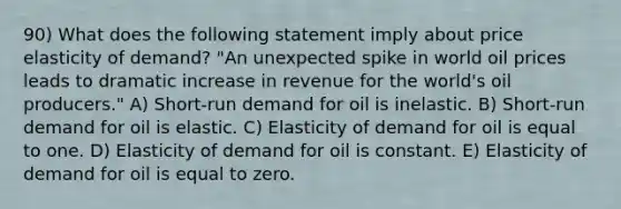 90) What does the following statement imply about price elasticity of demand? "An unexpected spike in world oil prices leads to dramatic increase in revenue for the world's oil producers." A) Short-run demand for oil is inelastic. B) Short-run demand for oil is elastic. C) Elasticity of demand for oil is equal to one. D) Elasticity of demand for oil is constant. E) Elasticity of demand for oil is equal to zero.