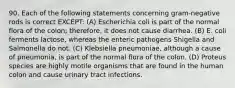 90. Each of the following statements concerning gram-negative rods is correct EXCEPT: (A) Escherichia coli is part of the normal flora of the colon; therefore, it does not cause diarrhea. (B) E. coli ferments lactose, whereas the enteric pathogens Shigella and Salmonella do not. (C) Klebsiella pneumoniae, although a cause of pneumonia, is part of the normal flora of the colon. (D) Proteus species are highly motile organisms that are found in the human colon and cause urinary tract infections.